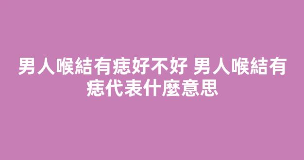 男人喉結有痣好不好 男人喉結有痣代表什麼意思